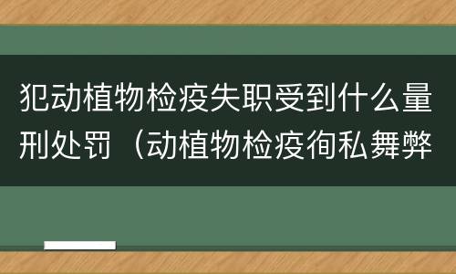 犯动植物检疫失职受到什么量刑处罚（动植物检疫徇私舞弊罪与动植物检疫失职罪的区别在于）