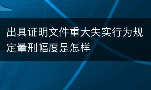 出具证明文件重大失实行为规定量刑幅度是怎样