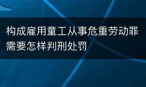 构成雇用童工从事危重劳动罪需要怎样判刑处罚