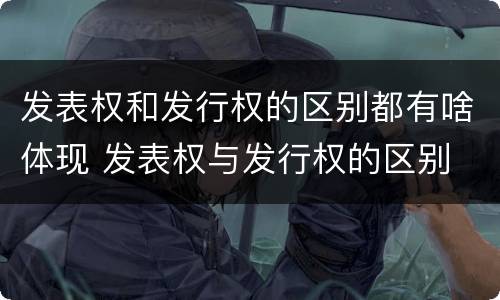 发表权和发行权的区别都有啥体现 发表权与发行权的区别