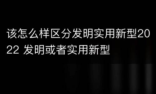 该怎么样区分发明实用新型2022 发明或者实用新型