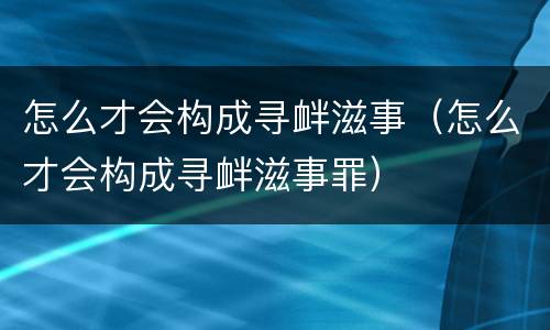 怎么才会构成寻衅滋事（怎么才会构成寻衅滋事罪）