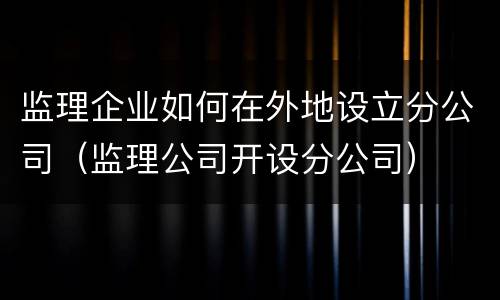 监理企业如何在外地设立分公司（监理公司开设分公司）