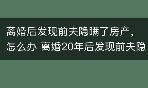 离婚后发现前夫隐瞒了房产，怎么办 离婚20年后发现前夫隐瞒房产