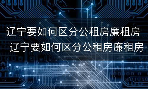 辽宁要如何区分公租房廉租房 辽宁要如何区分公租房廉租房呢