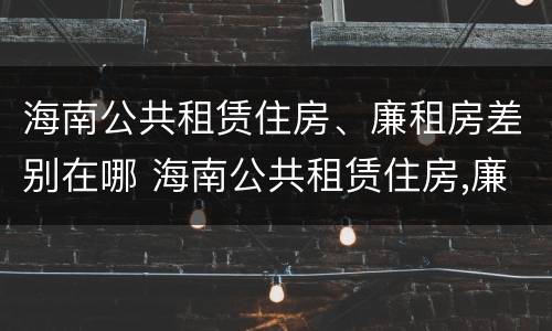海南公共租赁住房、廉租房差别在哪 海南公共租赁住房,廉租房差别在哪