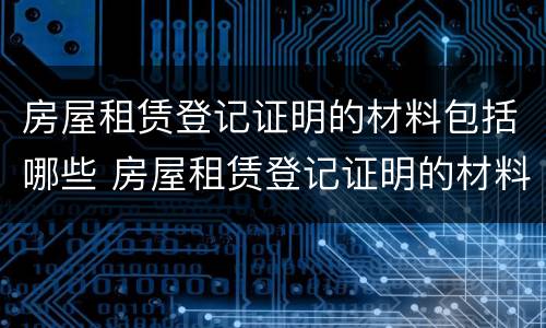 房屋租赁登记证明的材料包括哪些 房屋租赁登记证明的材料包括哪些内容