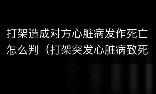 打架造成对方心脏病发作死亡怎么判（打架突发心脏病致死对方有责任吗）