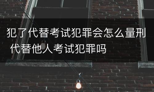 犯了代替考试犯罪会怎么量刑 代替他人考试犯罪吗