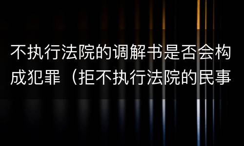 不执行法院的调解书是否会构成犯罪（拒不执行法院的民事调解书构不构成犯罪?）