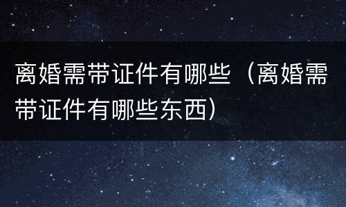 离婚需带证件有哪些（离婚需带证件有哪些东西）