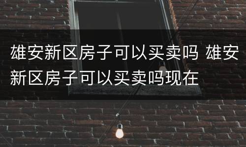 雄安新区房子可以买卖吗 雄安新区房子可以买卖吗现在