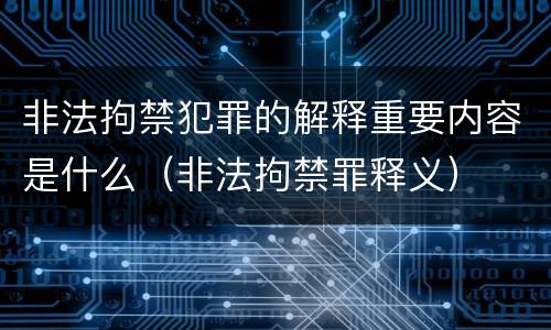 非法拘禁犯罪的解释重要内容是什么（非法拘禁罪释义）