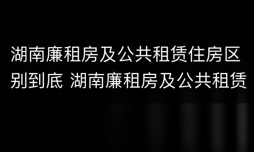 湖南廉租房及公共租赁住房区别到底 湖南廉租房及公共租赁住房区别到底是什么