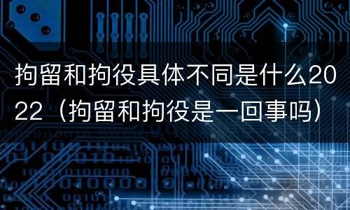 拘留和拘役具体不同是什么2022（拘留和拘役是一回事吗）