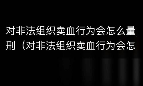 对非法组织卖血行为会怎么量刑（对非法组织卖血行为会怎么量刑呢）