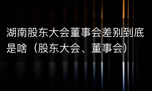 湖南股东大会董事会差别到底是啥（股东大会、董事会）