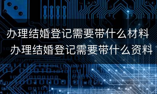 办理结婚登记需要带什么材料 办理结婚登记需要带什么资料