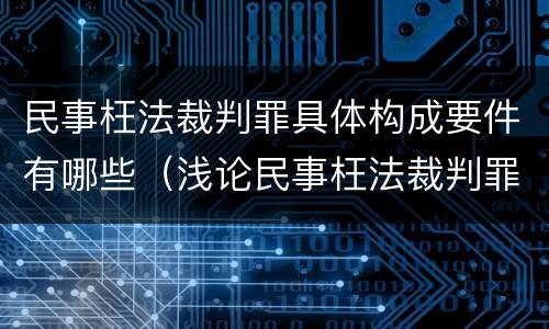 民事枉法裁判罪具体构成要件有哪些（浅论民事枉法裁判罪的构成及认定）