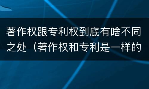 著作权跟专利权到底有啥不同之处（著作权和专利是一样的吗）