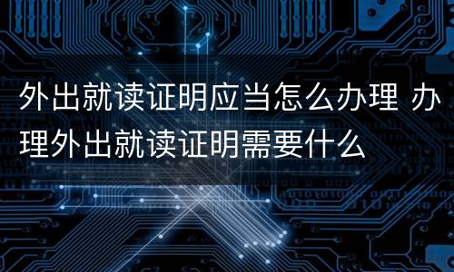 外出就读证明应当怎么办理 办理外出就读证明需要什么