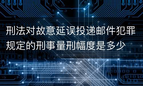 刑法对故意延误投递邮件犯罪规定的刑事量刑幅度是多少