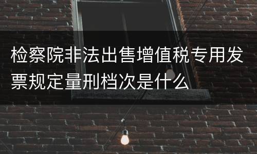 检察院非法出售增值税专用发票规定量刑档次是什么
