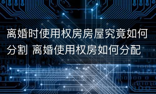 离婚时使用权房房屋究竟如何分割 离婚使用权房如何分配