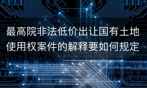 最高院非法低价出让国有土地使用权案件的解释要如何规定