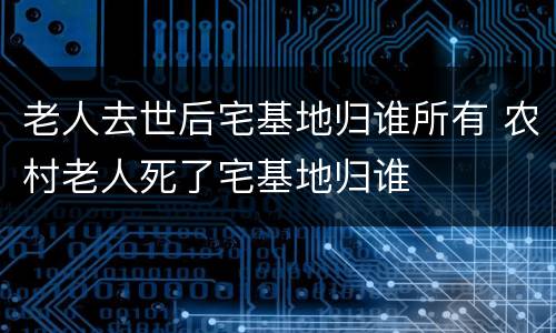 老人去世后宅基地归谁所有 农村老人死了宅基地归谁