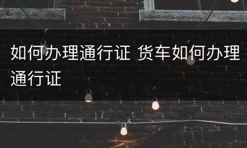 如何办理通行证 货车如何办理通行证