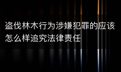 盗伐林木行为涉嫌犯罪的应该怎么样追究法律责任