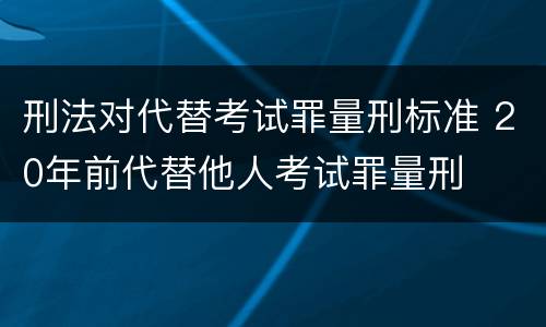 刑法对代替考试罪量刑标准 20年前代替他人考试罪量刑