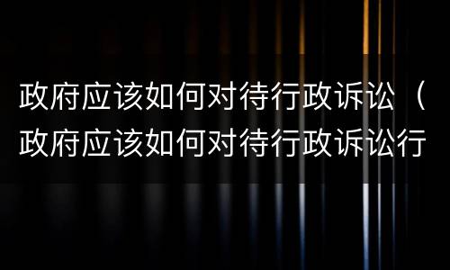 政府应该如何对待行政诉讼（政府应该如何对待行政诉讼行为）
