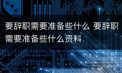 要辞职需要准备些什么 要辞职需要准备些什么资料