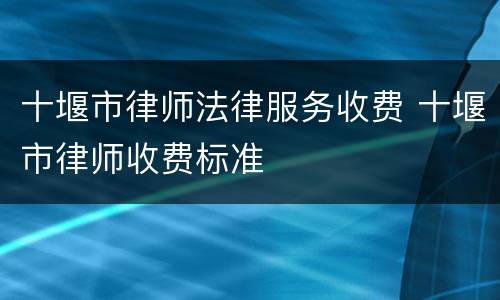十堰市律师法律服务收费 十堰市律师收费标准
