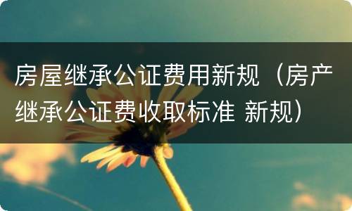 房屋继承公证费用新规（房产继承公证费收取标准 新规）