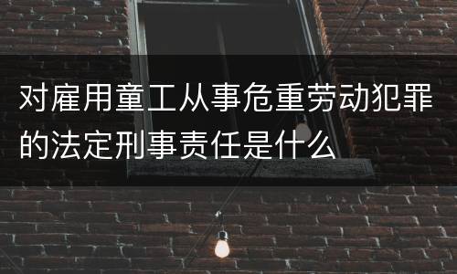 对雇用童工从事危重劳动犯罪的法定刑事责任是什么
