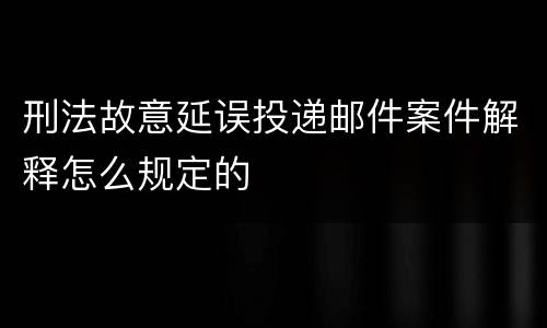 刑法故意延误投递邮件案件解释怎么规定的
