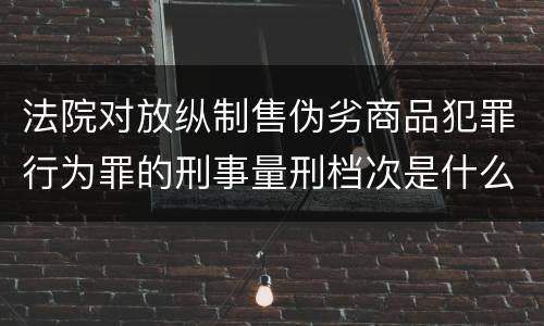 法院对放纵制售伪劣商品犯罪行为罪的刑事量刑档次是什么