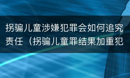 拐骗儿童涉嫌犯罪会如何追究责任（拐骗儿童罪结果加重犯）