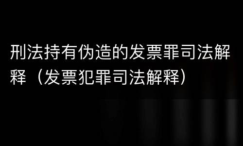 刑法持有伪造的发票罪司法解释（发票犯罪司法解释）