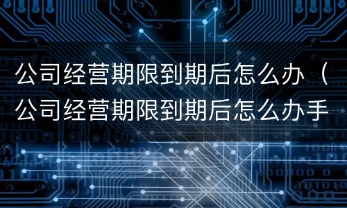 公司经营期限到期后怎么办（公司经营期限到期后怎么办手续）