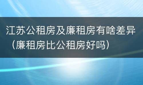 江苏公租房及廉租房有啥差异（廉租房比公租房好吗）