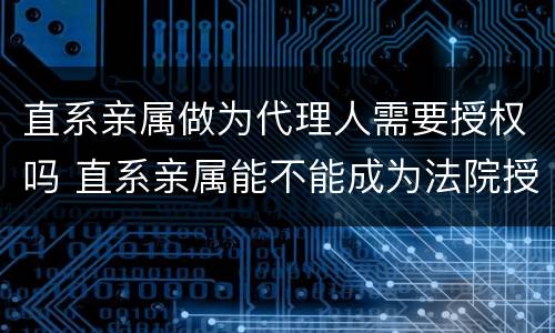 直系亲属做为代理人需要授权吗 直系亲属能不能成为法院授权代理人