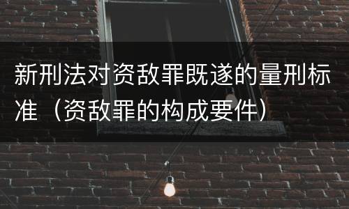 新刑法对资敌罪既遂的量刑标准（资敌罪的构成要件）