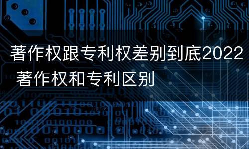 著作权跟专利权差别到底2022 著作权和专利区别