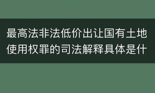 最高法非法低价出让国有土地使用权罪的司法解释具体是什么