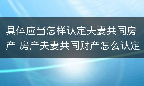 具体应当怎样认定夫妻共同房产 房产夫妻共同财产怎么认定