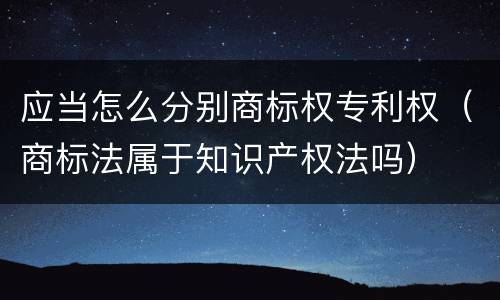 应当怎么分别商标权专利权（商标法属于知识产权法吗）